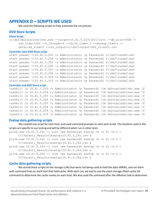 A Principled Technologies test report 30Accelerating virtualized Oracle 12c performance with vSphere 5.5
advanced features Flash Read Cache and vMotion
APPENDIX D – SCRIPTS WE USED
We used the following scripts to help automate the run process.
DVD Store Scripts
Client Script
c:ds2ds2oracledriver.exe --target=10.41.5.223:1521/orcl --db_size=30GB --
run_time=1000 --n_threads=6 --think_time=.5 --warmup_time=1 --
detailed_view=Y --csv_output=c:ds2outputDS2_client1.csv
Controller start DVD Store script
start psexec 10.41.5.203 -u Administrator -p Password1 C:ds2runds2.bat
start psexec 10.41.5.204 -u Administrator -p Password1 C:ds2runds2.bat
start psexec 10.41.5.205 -u Administrator -p Password1 C:ds2runds2.bat
start psexec 10.41.5.206 -u Administrator -p Password1 C:ds2runds2.bat
start psexec 10.41.5.207 -u Administrator -p Password1 C:ds2runds2.bat
start psexec 10.41.5.208 -u Administrator -p Password1 C:ds2runds2.bat
start psexec 10.41.5.209 -u Administrator -p Password1 C:ds2runds2.bat
start psexec 10.41.5.210 -u Administrator -p Password1 C:ds2runds2.bat
Controller end DVD Store script
taskkill /s 10.41.5.203 /u Administrator /p Password1 /im ds2oracledriver.exe /f
taskkill /s 10.41.5.204 /u Administrator /p Password1 /im ds2oracledriver.exe /f
taskkill /s 10.41.5.205 /u Administrator /p Password1 /im ds2oracledriver.exe /f
taskkill /s 10.41.5.206 /u Administrator /p Password1 /im ds2oracledriver.exe /f
taskkill /s 10.41.5.207 /u Administrator /p Password1 /im ds2oracledriver.exe /f
taskkill /s 10.41.5.208 /u Administrator /p Password1 /im ds2oracledriver.exe /f
taskkill /s 10.41.5.209 /u Administrator /p Password1 /im ds2oracledriver.exe /f
taskkill /s 10.41.5.210 /u Administrator /p Password1 /im ds2oracledriver.exe /f
Esxtop data gathering scripts
We created one script for each host, and used command prompts to start each script. The locations used in the
scripts are specific to our testing and will be different when run in other tests.
plink.exe 10.41.5.241 -l root -pw Password1 esxtop -b -n $1 -d 5 >
C:Valenti_Resultsesxtop10.41.5.241.csv &
plink.exe 10.41.5.242 -l root -pw Password1 esxtop -b -n $1 -d 5 >
C:Valenti_Resultsesxtop10.41.5.242.csv &
plink.exe 10.41.5.243 -l root -pw Password1 esxtop -b -n $1 -d 5 >
C:Valenti_Resultsesxtop10.41.5.243.csv &
plink.exe 10.41.5.244 -l root -pw Password1 esxtop -b -n $1 -d 5 >
C:Valenti_Resultsesxtop10.41.5.244.csv &
Cache data gathering scripts
We stored these scripts on the storage LUNs that were not being used to hold the data VMDKs, and ran them
with command lines on each host that held cache. With each run, we had to use the esxcli storage vflash cache list
command to determine the cache names on each host. We also used the command after the vMotion task to determine
 
