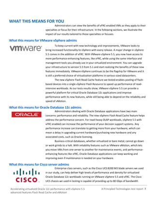 A Principled Technologies test report 7Accelerating virtualized Oracle 12c performance with vSphere 5.5
advanced features Flash Read Cache and vMotion
WHAT THIS MEANS FOR YOU
Administrators can view the benefits of vFRC-enabled VMs as they apply to their
specialties or focus for their infrastructure. In the following sections, we illustrate the
impact of our results tailored to those specialties or focuses.
What this means for VMware vSphere admins
To keep current with new technology and improvements, VMware looks to
bring increased functionality to vSphere with every release. A major change in vSphere
5.5 comes in the addition of vFRC. With VMware vSphere 5.5, you now have access to
more performance-enhancing features, like vFRC, while using the same interface and
management tools you already use in your virtualized environment. You can upgrade
your infrastructure to version 5.5 from 5.1 and start realizing the benefits of these new
features immediately. VMware vSphere continues to be the flagship for VMware and it
is still a preferred choice of virtualization platforms in various-sized datacenters.
The new vSphere Flash Read Cache feature we tested enables pooling of flash-
based devices into a single vSphere Flash Resource to speed up performance of read-
intensive workloads. As our tests results show, VMware vSphere 5.5 can provide a
powerful platform for critical Oracle Database 12c applications and improve
performance with its new features, while still being able to depend on the reliability and
speed of vMotion.
What this means for Oracle Database 12c admins
Administrators dealing with Oracle Database applications have two main
concerns: performance and reliability. The new vSphere Flash Read Cache feature helps
address the performance concern. For read-heavy OLAP workloads, vSphere 5.5 with
vFRC enabled can increase the performance of your decision support systems. Any
performance increase can translate to getting more from your hardware, which can
mean a delay in upgrading current hardware/purchasing new hardware and any
associated costs, such as Oracle licensing.
Business-critical databases, whether virtualized or bare metal, cannot go down
or work grinds to a halt. With reliability features such as VMware vMotion, which lets
you move VMs from one server to another for maintenance events, and performance-
enhancing features like vFRC, Oracle Database applications can keep working and
improving even if maintenance is needed on your hardware.
What this means for Cisco server admins
Enterprise-class servers, such as the Cisco UCS B200 M3 blade servers we used
in our study, can help deliver high levels of performance and density for virtualized
Oracle Database 12c workloads running on VMware vSphere 5.5 and vFRC. The Cisco
UCS chassis we used in testing is capable of providing up to 80 Gbps of bandwidth
 