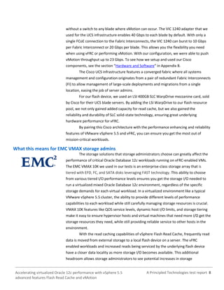 A Principled Technologies test report 8Accelerating virtualized Oracle 12c performance with vSphere 5.5
advanced features Flash Read Cache and vMotion
without a switch to any blade where vMotion can occur. The VIC 1240 adapter that we
used for the UCS infrastructure enables 40 Gbps to each blade by default. With only a
single FCoE connection to the Fabric Interconnects, the VIC 1240 can burst to 10 Gbps
per Fabric Interconnect or 20 Gbps per blade. This allows you the flexibility you need
when using vFRC or performing vMotion. With our configuration, we were able to push
vMotion throughput up to 23 Gbps. To see how we setup and used our Cisco
components, see the section “Hardware and Software” in Appendix B.
The Cisco UCS infrastructure features a converged fabric where all systems
management and configuration originates from a pair of redundant Fabric Interconnects
(FI) to allow management of large-scale deployments and migrations from a single
location, easing the job of server admins.
For our flash device, we used an LSI 400GB SLC WarpDrive mezzanine card, sold
by Cisco for their UCS blade servers. By adding the LSI WarpDrive to our flash resource
pool, we not only gained added capacity for read cache, but we also gained the
reliability and durability of SLC solid-state technology, ensuring great underlying
hardware performance for vFRC.
By pairing this Cisco architecture with the performance enhancing and reliability
features of VMware vSphere 5.5 and vFRC, you can ensure you get the most out of
mission-critical workloads.
What this means for EMC VMAX storage admins
The storage solutions that storage administrators choose can greatly affect the
performance of critical Oracle Database 12c workloads running on vFRC-enabled VMs.
The EMC VMAX 10K we used in our tests is an enterprise-class storage array that is
tiered with EFD, FC, and SATA disks leveraging FAST technology. This ability to choose
from various tiered I/O performance levels ensures you get the storage I/O needed to
run a virtualized mixed Oracle Database 12c environment, regardless of the specific
storage demands for each virtual workload. In a virtualized environment like a typical
VMware vSphere 5.5 cluster, the ability to provide different levels of performance
capabilities to each workload while still carefully managing storage resources is crucial.
VMAX 10K features like QOS service levels, dynamic host I/O limits, and storage tiering
make it easy to ensure hypervisor hosts and virtual machines that need more I/O get the
storage resources they need, while still providing reliable service to other hosts in the
environment.
With the read caching capabilities of vSphere Flash Read Cache, frequently read
data is moved from external storage to a local flash device on a server. The vFRC
enabled workloads and increased reads being serviced by the underlying flash device
have a closer data locality as more storage I/O becomes available. This additional
headroom allows storage administrators to see potential increases in storage
 