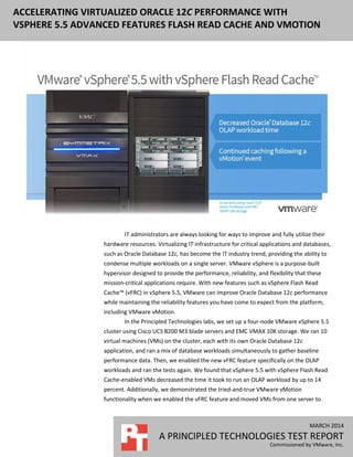 MARCH 2014
A PRINCIPLED TECHNOLOGIES TEST REPORT
Commissioned by VMware, Inc.
ACCELERATING VIRTUALIZED ORACLE 12C PERFORMANCE WITH
VSPHERE 5.5 ADVANCED FEATURES FLASH READ CACHE AND VMOTION
IT administrators are always looking for ways to improve and fully utilize their
hardware resources. Virtualizing IT infrastructure for critical applications and databases,
such as Oracle Database 12c, has become the IT industry trend, providing the ability to
condense multiple workloads on a single server. VMware vSphere is a purpose-built
hypervisor designed to provide the performance, reliability, and flexibility that these
mission-critical applications require. With new features such as vSphere Flash Read
Cache™ (vFRC) in vSphere 5.5, VMware can improve Oracle Database 12c performance
while maintaining the reliability features you have come to expect from the platform,
including VMware vMotion.
In the Principled Technologies labs, we set up a four-node VMware vSphere 5.5
cluster using Cisco UCS B200 M3 blade servers and EMC VMAX 10K storage. We ran 10
virtual machines (VMs) on the cluster, each with its own Oracle Database 12c
application, and ran a mix of database workloads simultaneously to gather baseline
performance data. Then, we enabled the new vFRC feature specifically on the OLAP
workloads and ran the tests again. We found that vSphere 5.5 with vSphere Flash Read
Cache-enabled VMs decreased the time it took to run an OLAP workload by up to 14
percent. Additionally, we demonstrated the tried-and-true VMware vMotion
functionality when we enabled the vFRC feature and moved VMs from one server to
 
