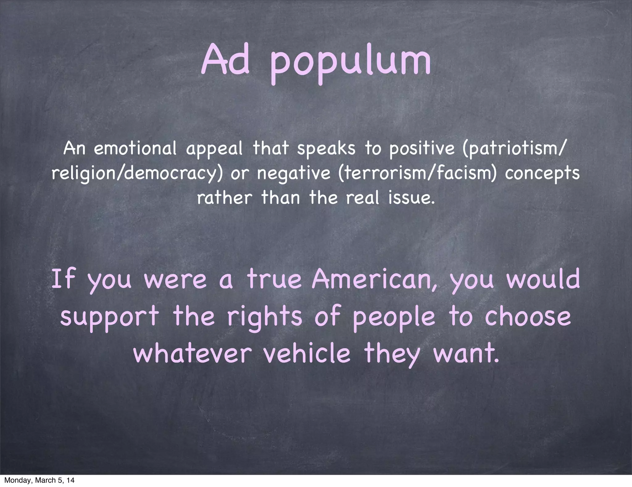 Ad populum
An emotional appeal that speaks to positive (patriotism/
religion/democracy) or negative (terrorism/facism) concepts
rather than the real issue.
If you were a true American, you would
support the rights of people to choose
whatever vehicle they want.
Monday, March 5, 14
 