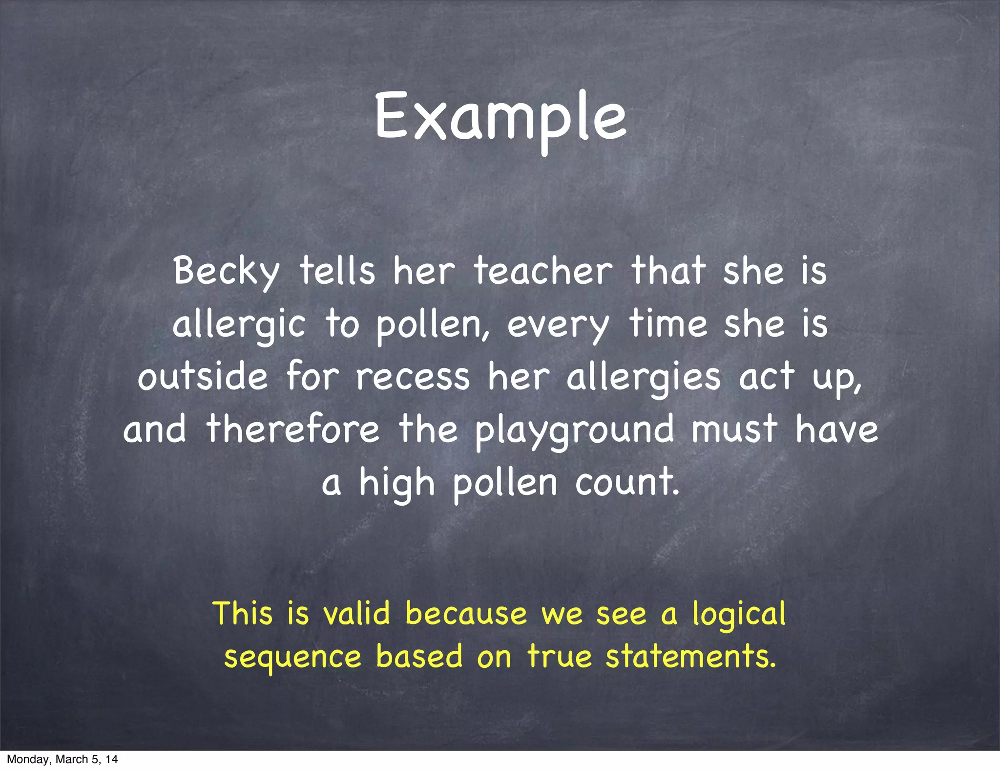 Example
Becky tells her teacher that she is
allergic to pollen, every time she is
outside for recess her allergies act up,
and therefore the playground must have
a high pollen count.
This is valid because we see a logical
sequence based on true statements.
Monday, March 5, 14
 