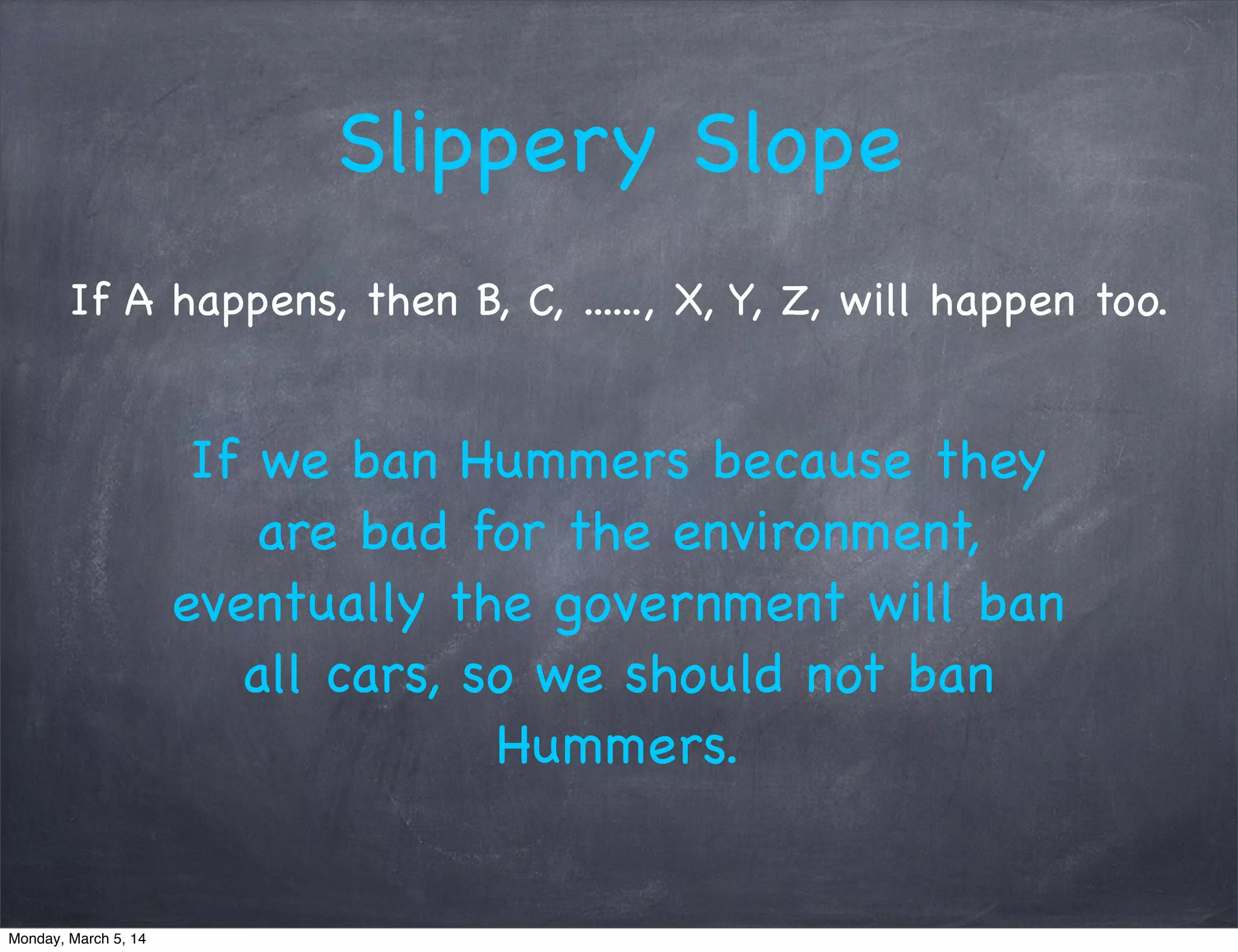 Slippery Slope
If A happens, then B, C, ......, X, Y, Z, will happen too.
If we ban Hummers because they
are bad for the environment,
eventually the government will ban
all cars, so we should not ban
Hummers.
Monday, March 5, 14
 