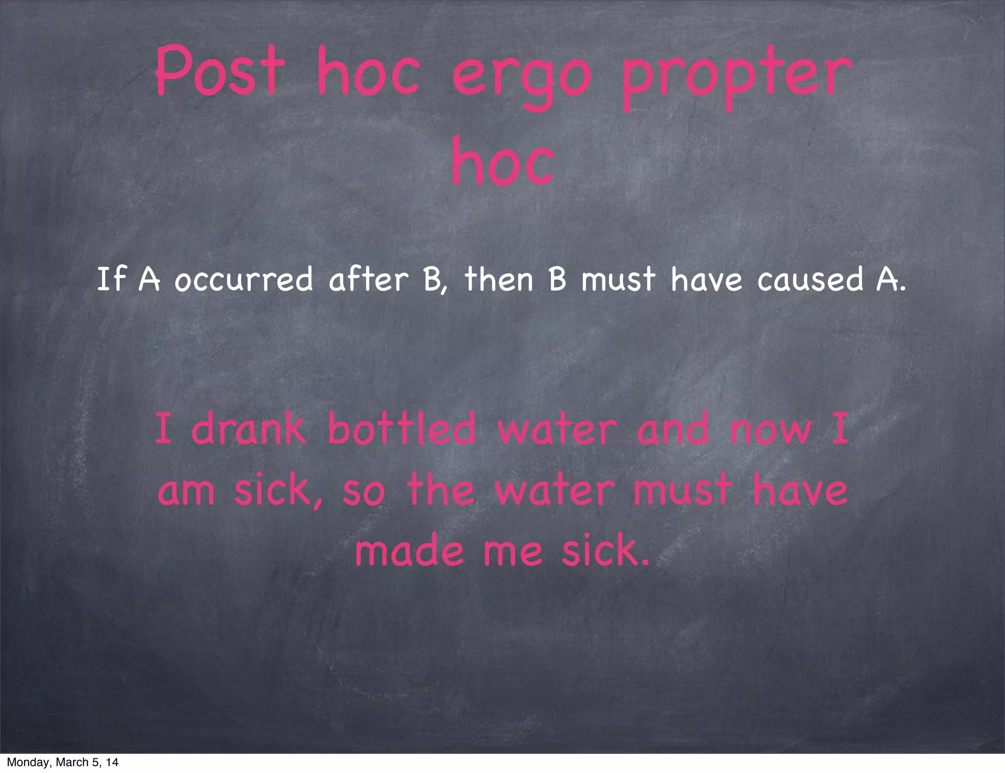 Post hoc ergo propter
hoc
If A occurred after B, then B must have caused A.
I drank bottled water and now I
am sick, so the water must have
made me sick.
Monday, March 5, 14
 