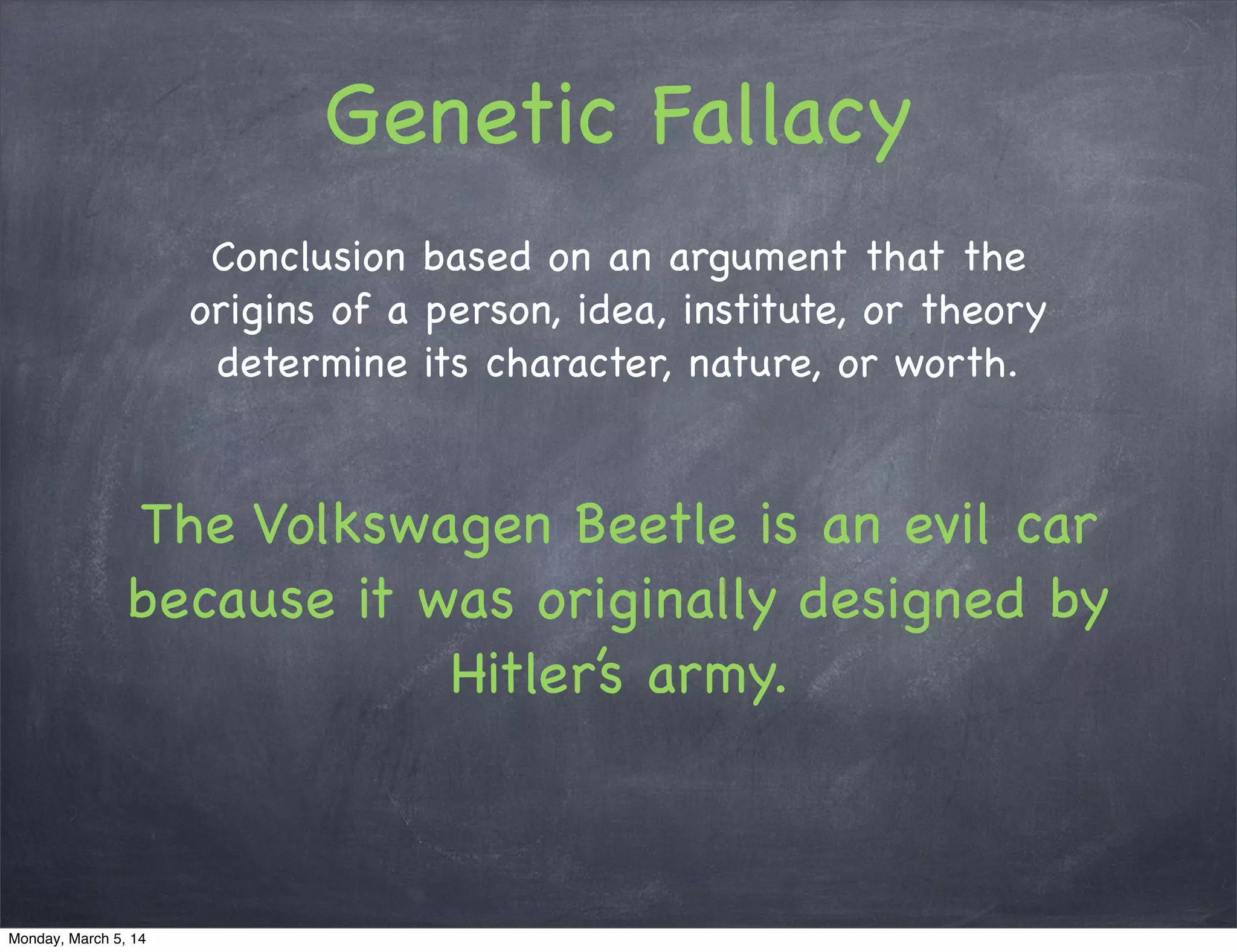 Genetic Fallacy
Conclusion based on an argument that the
origins of a person, idea, institute, or theory
determine its character, nature, or worth.
The Volkswagen Beetle is an evil car
because it was originally designed by
Hitler’s army.
Monday, March 5, 14
 