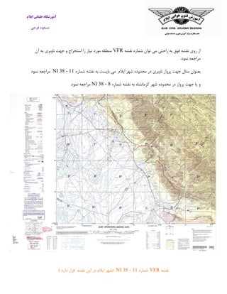 ‫ایالم‬ ‫خلبانی‬ ‫آموزشگاه‬
‫فرجی‬ ‫مسعود‬
‫نقشه‬ ‫شماره‬ ‫توان‬ ‫می‬ ‫راحتی‬ ‫به‬ ‫فوق‬ ‫نقشه‬ ‫روی‬ ‫از‬VFR‫آن‬ ‫به‬ ‫ناوبری‬ ‫جهت‬ ‫و‬ ‫استخراج‬ ‫را‬ ‫نیاز‬ ‫مورد‬ ‫منطقه‬
.‫نمود‬ ‫مراجعه‬
‫ایالم‬ ‫شهر‬ ‫محدوده‬ ‫در‬ ‫ناوبری‬ ‫پرواز‬ ‫جهت‬ ‫مثال‬ ‫بعنوان‬‫می‬‫بایست‬‫به‬‫نقشه‬‫شماره‬NI 38 - 11‫مراجعه‬‫نمو‬‫د‬
‫شماره‬ ‫نقشه‬ ‫به‬ ‫کرمانشاه‬ ‫شهر‬ ‫محدوده‬ ‫در‬ ‫پرواز‬ ‫جهت‬ ‫یا‬ ‫و‬NI 38 - 8‫نمود‬ ‫مراجعه‬
‫نقشه‬VFR‫شماره‬NI 38 - 11(‫شهر‬‫ایالم‬‫در‬‫این‬‫نقشه‬‫قرار‬‫دارد‬)
 