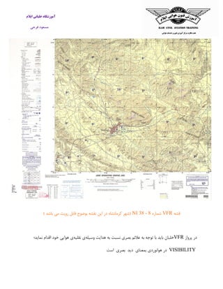 ‫ایالم‬ ‫خلبانی‬ ‫آموزشگاه‬
‫فرجی‬ ‫مسعود‬
‫قشه‬VFR‫شماره‬NI 38 - 8) ‫باشد‬ ‫می‬ ‫رویت‬ ‫قابل‬ ‫بوضوح‬ ‫نقشه‬ ‫این‬ ‫در‬ ‫کرمانشاه‬ ‫(شهر‬
‫پرواز‬ ‫در‬VFR‫باید‬ ‫خلبان‬‫وسیله‬ ‫هدایت‬ ‫به‬ ‫نسبت‬ ‫بصری‬ ‫عالئم‬ ‫به‬ ‫توجه‬ ‫با‬‫نقلیه‬ ‫ی‬‫نماید؛‬ ‫اقدام‬ ‫خود‬ ‫هوایی‬ ‫ی‬
VISIBILITY‫در‬‫هوانوردی‬‫بمعنای‬‫دید‬‫بصری‬‫اس‬‫ت‬
 