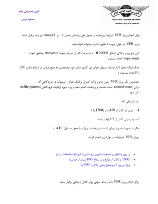 ‫ایالم‬ ‫خلبانی‬ ‫آموزشگاه‬
‫فرجی‬ ‫مسعود‬
‫پرواز‬ ‫انجام‬ ‫برای‬VFR‫شرایط‬‫زیرعالوه‬‫بر‬‫جدول‬‫فوق‬‫براساس‬‫بخش‬4‫در‬Annex2: ‫باشد‬ ‫برقرار‬ ‫باید‬ ‫نیز‬
‫پرواز‬VFR‫در‬‫طول‬‫غ‬‫روب‬‫تا‬‫طلوع‬‫آفتاب‬‫نمیتواند‬‫انجام‬‫شود‬.
‫ارتفاع‬ ‫باالی‬ ‫؛‬ ‫پرواز‬ ‫نوع‬ ‫این‬01111ft‫یا‬‫با‬‫سرعت‬‫گذر‬‫از‬‫سرعت‬‫صوت‬transonic‫ومافوق‬‫صوت‬
supersonic‫انجام‬‫نمیشود‬.
‫باالی‬ ‫ارتفاع‬ ‫در‬ ‫عنوان‬ ‫هیچ‬ ‫به‬ ‫وهمچنین‬ ‫شود‬ ‫صادر‬ ‫کشور‬ ‫هوانوردی‬ ‫مسئول‬ ‫توسط‬ ‫الزم‬ ‫مجوز‬ ‫اینکه‬ ‫(مگر‬091
FL) ‫نمیشود‬ ‫انجام‬
‫پرواز‬ ‫یک‬ ‫همچنین‬VFR‫بدون‬‫مجوز‬‫واحد‬‫کنترل‬‫ترافیک‬‫هوای‬‫نمیتواند‬‫در‬‫فرودگاهی‬‫که‬
‫دارای‬control zone‫است‬‫نشست‬‫و‬‫برخاست‬‫انجام‬‫دهد‬‫و‬‫وارد‬‫حوز‬( ‫فرودگاهی‬ ‫ترافیک‬ ‫ه‬traffic pattern
‫شود‬ ‫آن‬ )
‫در‬‫شرایطی‬‫که‬:
0-‫بیس‬‫ابر‬‫کمتر‬‫از‬401‫متر‬(0011‫پا‬)
0-‫دید‬‫زمینی‬‫کمتر‬‫از‬0‫کیلومتر‬‫باشد‬.
‫مسئول‬ ‫مجوز‬ ‫با‬ ‫و‬ ‫پرواز‬ ‫وبرخاست‬ ‫نشست‬ ‫برای‬ ‫ضرورت‬ ‫صورت‬ ‫در‬ ‫مگر‬ATC‫؛‬
‫پرواز‬VFR‫نمیتواند‬‫در‬‫موارد‬‫زیر‬‫انجام‬:‫گردد‬
‫باز‬ ‫رو‬ ‫وتجمعات‬ ‫شهرکها‬ ‫و‬ ‫؛روستای‬ ‫شهری‬ ‫جمعیت‬ ‫پر‬ ‫مناطق‬ ‫روی‬ ‫بر‬
0111‫پا‬‫باالتر‬‫از‬‫موانع‬‫ودر‬‫ش‬‫عاع‬011‫متری‬‫از‬‫هواپیم‬‫ا‬
‫از‬ ‫باالتر‬ ‫زمین‬ ‫وسطح‬ ‫آب‬ ‫برروی‬ ‫پرواز‬011‫پا‬.
‫پرواز‬ ‫انجام‬ ‫برای‬VFR.‫باشد‬ ‫برقرار‬ ‫ارتباطی‬ ‫کانال‬ ‫روی‬ ‫صوتی‬ ‫ارتباط‬ ‫باید‬
 