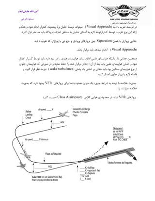 ‫ایالم‬ ‫خلبانی‬ ‫آموزشگاه‬
‫فرجی‬ ‫مسعود‬
( ‫دید‬ ‫با‬ ‫تقرب‬ ‫درخواست‬Visual Approach)‫میتواند‬‫توسط‬‫خلبان‬‫ویا‬‫پیشنهاد‬‫کنترلر‬‫انجام‬‫شود‬‫و‬‫هنگام‬
‫ارائه‬‫این‬‫نوع‬‫تقرب‬‫؛‬‫توسط‬‫کنترلرتوجه‬‫الزم‬‫به‬‫آ‬‫شنای‬.‫گیرد‬ ‫قرار‬ ‫نظر‬ ‫مد‬ ‫باید‬ ‫فرودگاه‬ ‫اطراف‬ ‫مناطق‬ ‫به‬ ‫خلبان‬
‫همان‬ ‫یا‬ ‫پروازی‬ ‫جدایی‬Separation‫بین‬‫پروازهای‬‫ورودی‬‫و‬‫خروجی‬‫با‬‫پروازی‬‫که‬‫تقرب‬‫با‬‫دی‬‫د‬
(Visual Approach)‫انجام‬‫میدهد‬‫باید‬‫برقرار‬‫باشد‬.
‫جلوی‬ ‫هواپیمای‬ ‫نماید‬ ‫اعالم‬ ‫عقبی‬ ‫هواپیمای‬ ‫زمانیکه‬ ‫تا‬ ‫جدایی‬ ‫همچنین‬‫اعمال‬ ‫کنترلر‬ ‫توسط‬ ‫باید‬ ‫دارد‬ ‫دید‬ ‫در‬ ‫را‬
‫جلوی‬ ‫هواپیمای‬ ‫که‬ ‫صورتی‬ ‫در‬ ‫و‬ ‫نماید‬ ‫حفظ‬ ‫را‬ ‫شده‬ ‫برقرار‬ ‫جدای‬ ‫؛‬ ‫آن‬ ‫از‬ ‫بعد‬ ‫باید‬ ‫عقبی‬ ‫هواپیمای‬ ‫خلبان‬ ‫و‬ ‫شود‬
( ‫پشتی‬ ‫باد‬ ‫اساس‬ ‫بر‬ ‫جدای‬ ‫باید‬ ‫بود‬ ‫سنگین‬ ‫هواپیمای‬ ‫نوع‬ ‫از‬wake turbulence)‫نیزمد‬‫نظر‬‫قرار‬‫گیرد‬‫و‬
‫فاصله‬‫الزم‬‫با‬‫پرواز‬‫جل‬‫وی‬‫اع‬.‫گردد‬ ‫مال‬
‫محدودیت‬ ‫سری‬ ‫یک‬ ،‫جوی‬ ‫شرایط‬ ‫به‬ ‫توجه‬ ‫با‬ ‫خالصه‬ ‫بصورت‬‫پروازهای‬ ‫برای‬ ‫ها‬VFR‫بصورت‬ ‫که‬ ‫دارد‬ ‫وجود‬
‫خال‬‫ص‬:‫از‬ ‫عبارتند‬ ‫ه‬
‫پروازهای‬VFR‫محدوده‬ ‫در‬ ‫نباید‬‫کالس‬ ‫هوایی‬ ‫ی‬(Class A airspace‫گیرد‬ ‫صورت‬ )
 