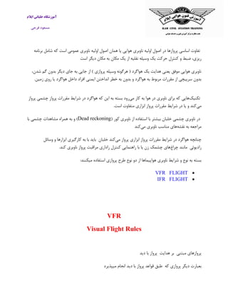‫ایالم‬ ‫خلبانی‬ ‫آموزشگاه‬
‫فرجی‬ ‫مسعود‬
‫اولیه‬ ‫اصول‬ ‫در‬ ‫پروازها‬ ‫اساسی‬ ‫تفاوت‬‫ناوبری‬‫هوایی‬‫یا‬‫همان‬‫اصول‬‫اولیه‬‫ناوبری‬‫برنامه‬ ‫شامل‬ ‫که‬ ‫است‬ ‫عمومی‬
‫یک‬ ‫حرکت‬ ‫کنترل‬ ‫و‬ ‫ضبط‬ ،‫ریزی‬‫وسیله‬‫نقلیه‬‫از‬‫یک‬‫مکان‬‫به‬‫مکان‬‫دیگر‬‫اس‬‫ت‬
،‫شدن‬ ‫گم‬ ‫بدون‬ ‫دیگر‬ ‫جای‬ ‫به‬ ‫جایی‬ ‫از‬ ) ‫پروازی‬ ‫وسیله‬ ‫هرگونه‬ ( ‫هواگرد‬ ‫یک‬ ‫هدایت‬ ‫یعنی‬ ‫موفق‬ ‫هوایی‬ ‫ناوبری‬
.‫زمین‬ ‫روی‬ ‫یا‬ ‫هواگرد‬ ‫داخل‬ ‫افراد‬ ‫ایمنی‬ ‫انداختن‬ ‫خطر‬ ‫به‬ ‫بدون‬ ‫و‬ ‫هواگرد‬ ‫به‬ ‫مربوط‬ ‫مقررات‬ ‫از‬ ‫سرپیچی‬ ‫بدون‬
‫تکنیک‬‫ن‬ ‫برای‬ ‫که‬ ‫هایی‬‫می‬ ‫کار‬ ‫به‬ ‫هوا‬ ‫در‬ ‫اوبری‬‫پرواز‬ ‫چشمی‬ ‫پرواز‬ ‫مقررات‬ ‫شرایط‬ ‫در‬ ‫هواگرد‬ ‫که‬ ‫این‬ ‫به‬ ‫بسته‬ ‫رود‬
‫می‬.‫است‬ ‫متفاوت‬ ‫ابزاری‬ ‫پرواز‬ ‫مقررات‬ ‫شرایط‬ ‫در‬ ‫یا‬ ‫و‬ ‫کند‬
( ‫کور‬ ‫ناوبری‬ ‫از‬ ‫استفاده‬ ‫با‬ ‫بیشتر‬ ‫خلبان‬ ‫چشمی‬ ‫ناوبری‬ ‫در‬Dead reckoning‫با‬ ‫چشمی‬ ‫مشاهدات‬ ‫همراه‬ ‫به‬ ‫و‬ )
‫نقشه‬ ‫به‬ ‫مراجعه‬‫مناس‬ ‫های‬‫می‬ ‫ناوبری‬ ‫ب‬‫کند‬
‫می‬ ‫پرواز‬ ‫ابزاری‬ ‫پرواز‬ ‫مقررات‬ ‫شرایط‬ ‫در‬ ‫هواگرد‬ ‫چنانچه‬‫خلبان‬ ‫کند‬‫باید‬‫با‬‫به‬‫کارگیری‬‫اب‬‫وسائل‬ ‫و‬ ‫زارها‬
‫رادیوئی‬‫مانند‬‫چراغ‬‫های‬‫چشمک‬‫زن‬‫یا‬‫با‬‫راهنمایی‬‫کنترل‬‫راداری‬‫مراقبت‬‫پرواز‬‫ناوبری‬‫کند‬.
‫ناوبری‬ ‫شرایط‬ ‫و‬ ‫نوع‬ ‫به‬ ‫بسته‬‫ه‬‫پرواز‬ ‫طرح‬ ‫نوع‬ ‫دو‬ ‫از‬ ‫واپیماها‬‫میکنند‬ ‫استفاده‬ ‫ی‬:
VFR FLIGHT
IFR FLIGHT
VFR
Visual Flight Rules
‫مبتنی‬ ‫پروازهای‬‫بر‬‫هدایت‬‫پرواز‬‫با‬‫دید‬
‫که‬ ‫پروازی‬ ‫دیگر‬ ‫بعبارت‬‫طبق‬‫قواعد‬‫پرواز‬‫با‬‫دید‬‫انجام‬‫میپذیر‬‫د‬
 