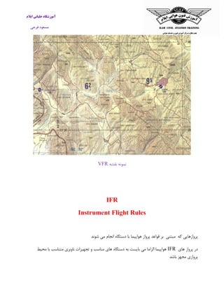 ‫ایالم‬ ‫خلبانی‬ ‫آموزشگاه‬
‫فرجی‬ ‫مسعود‬
‫نقشه‬ ‫نمونه‬VFR
IFR
Instrument Flight Rules
‫که‬ ‫پروازهایی‬‫مبتنی‬‫بر‬‫قواعد‬‫پرواز‬‫هواپیما‬‫با‬‫دستگاه‬‫انجام‬‫می‬‫شون‬‫د‬
‫های‬ ‫پرواز‬ ‫در‬IFR‫محیط‬ ‫با‬ ‫متناسب‬ ‫ناوبری‬ ‫تجهیزات‬ ‫و‬ ‫مناسب‬ ‫های‬ ‫دستگاه‬ ‫به‬ ‫بایست‬ ‫می‬ ‫الزاما‬ ‫هواپیما‬
‫باشد‬ ‫مجهز‬ ‫پروازی‬
 