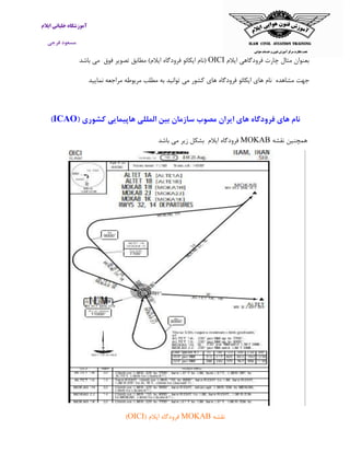 ‫ایالم‬ ‫خلبانی‬ ‫آموزشگاه‬
‫فرجی‬ ‫مسعود‬
‫ایالم‬ ‫فرودگاهی‬ ‫چارت‬ ‫مثال‬ ‫بعنوان‬OICI‫فوق‬ ‫تصویر‬ ‫مطابق‬ )‫ایالم‬ ‫فرودگاه‬ ‫ایکائو‬ ‫(نام‬‫می‬‫باشد‬
‫مشاهده‬ ‫جهت‬‫نام‬‫های‬‫ایکائو‬‫فرودگاه‬‫های‬‫کشور‬‫می‬‫توانید‬‫به‬‫مربوطه‬ ‫مطلب‬‫مراجعه‬‫نمایی‬‫د‬
( ‫کشوری‬ ‫هاپیمایی‬ ‫المللی‬ ‫بین‬ ‫سازمان‬ ‫مصوب‬ ‫ایران‬ ‫های‬ ‫فرودگاه‬ ‫های‬ ‫نام‬ICAO)
‫همچن‬‫نقشه‬ ‫ین‬MOKAB‫ایالم‬ ‫فرودگاه‬‫بشکل‬‫زیر‬‫می‬‫باش‬‫د‬
‫نقشه‬MOKAB( ‫ایالم‬ ‫فرودگاه‬OICI)
 