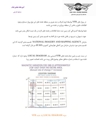 ‫ایالم‬ ‫خلبانی‬ ‫آموزشگاه‬
‫فرجی‬ ‫مسعود‬
‫های‬ ‫پرواز‬ ‫در‬VFR‫وجود‬ ‫مستلزم‬ ‫پرواز‬ ‫نوع‬ ‫این‬ ‫های‬ ‫نقشه‬ ‫منطقه‬ ‫بر‬ ‫بصری‬ ‫دید‬ ‫و‬ ‫اشراف‬ ‫لزوم‬ ‫بواسطه‬
‫باشند‬ ‫می‬ ‫نقشه‬ ‫در‬ ‫پروازی‬ ‫منطقه‬ ‫آن‬ ‫خاص‬ ‫و‬ ‫دقیق‬ ‫اطالعات‬
‫زمین‬ ‫کره‬ ‫گستردگی‬ ‫بواسطه‬ ‫طبعا‬‫باشد‬ ‫نمی‬ ‫پذیر‬ ‫امکان‬ ‫شیت‬ ‫یک‬ ‫در‬ ‫الزم‬ ‫های‬ ‫نقشه‬ ‫و‬ ‫اطالعات‬ ‫تمام‬ ‫ثبت‬
‫زمین‬ ‫کره‬ ‫بندی‬ ‫تقسیم‬ ‫به‬ ‫اقدام‬ ‫نیاز‬ ‫مورد‬ ‫نقشه‬ ‫یافتن‬ ‫در‬ ‫تسریع‬ ‫و‬ ‫تسهیل‬ ‫جهت‬‫توسط‬
‫سازمان‬NATIONAL IMAGERY AND MAPPING AGENCY‫تقسیم‬‫بندی‬‫گردیده‬‫که‬‫این‬
‫تقسیم‬‫بندی‬‫مورد‬‫پذیرش‬‫سازمان‬‫بین‬‫المللی‬‫هواپ‬‫یمایی‬‫کشوری‬(ICAO‫است‬ ‫گرفته‬ ‫قرار‬ ‫نیز‬ )
‫های‬ ‫نقشه‬ ‫تمام‬ ‫پایین‬ ‫و‬ ‫چپ‬ ‫سمت‬ ‫در‬VFR‫بنام‬ ‫قسمتی‬LOCAL DIAGRAM‫وجود‬‫دارد‬‫که‬‫شماره‬
‫نقشه‬‫مورد‬‫استفاده‬‫و‬‫شماره‬‫مناطق‬‫مجا‬)‫زیر‬ ‫تصویر‬ ‫(همانند‬ ‫باشد‬ ‫می‬ ‫رویت‬ ‫قابل‬ ‫بوضوح‬ ‫ور‬
‫نمونه‬LOCAL DIAGRAM‫نقشه‬ ‫یک‬VFR
 