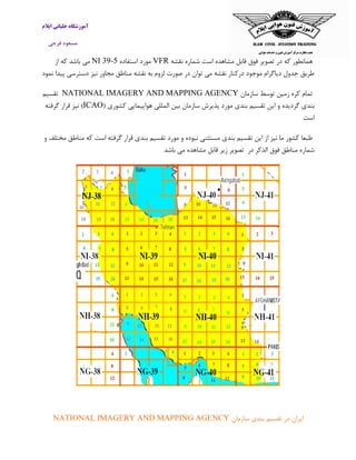 ‫ایالم‬ ‫خلبانی‬ ‫آموزشگاه‬
‫فرجی‬ ‫مسعود‬
‫در‬ ‫که‬ ‫همانطور‬‫نقشه‬ ‫شماره‬ ‫است‬ ‫مشاهده‬ ‫قابل‬ ‫فوق‬ ‫تصویر‬VFR‫استفاده‬ ‫مورد‬NI 39-5‫از‬ ‫که‬ ‫باشد‬ ‫می‬
‫نمود‬ ‫پیدا‬ ‫دسترسی‬ ‫نیز‬ ‫مجاور‬ ‫مناطق‬ ‫نقشه‬ ‫به‬ ‫لزوم‬ ‫صورت‬ ‫در‬ ‫توان‬ ‫می‬ ‫نقشه‬ ‫درکنار‬ ‫موجود‬ ‫دیاگرام‬ ‫جدول‬ ‫طریق‬
‫سازمان‬ ‫توسط‬ ‫زمین‬ ‫کره‬ ‫تمام‬NATIONAL IMAGERY AND MAPPING AGENCY‫تقسیم‬
‫بندی‬‫گردیده‬( ‫کشوری‬ ‫هواپیمایی‬ ‫المللی‬ ‫بین‬ ‫سازمان‬ ‫پذیرش‬ ‫مورد‬ ‫بندی‬ ‫تقسیم‬ ‫این‬ ‫و‬ICAO‫گرفته‬ ‫قرار‬ ‫نیز‬ )
‫است‬
‫و‬ ‫مختلف‬ ‫مناطق‬ ‫که‬ ‫است‬ ‫گرفته‬ ‫قرار‬ ‫بندی‬ ‫تقسیم‬ ‫مورد‬ ‫و‬ ‫نبوده‬ ‫مستثنی‬ ‫بندی‬ ‫تقسیم‬ ‫این‬ ‫از‬ ‫نیز‬ ‫ما‬ ‫کشور‬ ‫طبعا‬
‫در‬ ‫الذکر‬ ‫فوق‬ ‫مناطق‬ ‫شماره‬‫تصویر‬‫زیر‬‫قابل‬‫مشاهده‬‫می‬‫باش‬‫د‬
‫د‬ ‫ایران‬‫سازمان‬ ‫بندی‬ ‫تقسیم‬ ‫ر‬NATIONAL IMAGERY AND MAPPING AGENCY
 