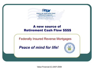 A new source of
   Retirement Cash Flow $$$$

Federally Insured Reverse Mortgages

Peace of mind for life!



            Value Financial (C) 2007-2008
 