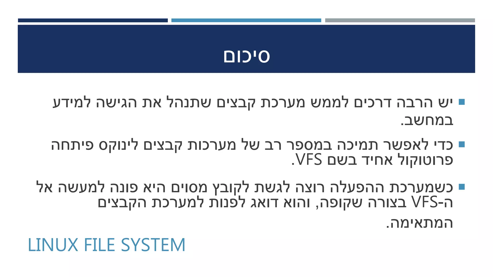 ‫סיכום‬
‫למידע‬ ‫הגישה‬ ‫את‬ ‫שתנהל‬ ‫קבצים‬ ‫מערכת‬ ‫לממש‬ ‫דרכים‬ ‫הרבה‬ ‫יש‬
‫במחשב‬.
‫פיתחה‬ ‫לינוקס‬ ‫קבצים‬ ‫מערכות‬ ‫של‬ ‫רב‬ ‫במספר‬ ‫תמיכה‬ ‫לאפשר‬ ‫כדי‬
‫בשם‬ ‫אחיד‬ ‫פרוטוקול‬VFS.
‫אל‬ ‫למעשה‬ ‫פונה‬ ‫היא‬ ‫מסוים‬ ‫לקובץ‬ ‫לגשת‬ ‫רוצה‬ ‫ההפעלה‬ ‫כשמערכת‬
‫ה‬-VFS‫שקופה‬ ‫בצורה‬,‫הקבצים‬ ‫למערכת‬ ‫לפנות‬ ‫דואג‬ ‫והוא‬
‫המתאימה‬.
LINUX FILE SYSTEM
 