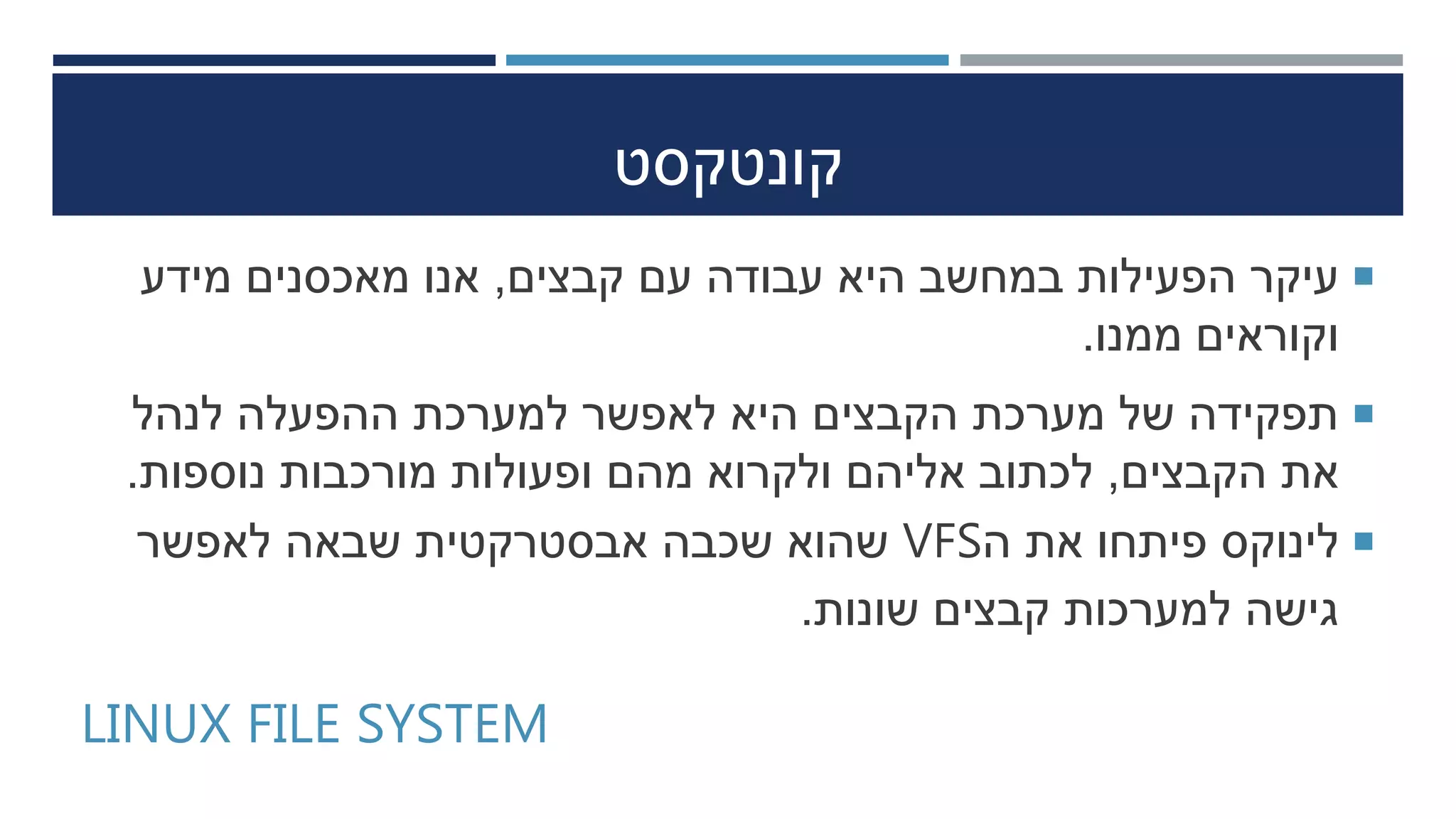 ‫קונטקסט‬
‫קבצים‬ ‫עם‬ ‫עבודה‬ ‫היא‬ ‫במחשב‬ ‫הפעילות‬ ‫עיקר‬,‫מידע‬ ‫מאכסנים‬ ‫אנו‬
‫ממנו‬ ‫וקוראים‬.
‫לנהל‬ ‫ההפעלה‬ ‫למערכת‬ ‫לאפשר‬ ‫היא‬ ‫הקבצים‬ ‫מערכת‬ ‫של‬ ‫תפקידה‬
‫הקבצים‬ ‫את‬,‫נוספות‬ ‫מורכבות‬ ‫ופעולות‬ ‫מהם‬ ‫ולקרוא‬ ‫אליהם‬ ‫לכתוב‬.
‫ה‬ ‫את‬ ‫פיתחו‬ ‫לינוקס‬VFS‫לאפשר‬ ‫שבאה‬ ‫אבסטרקטית‬ ‫שכבה‬ ‫שהוא‬
‫שונות‬ ‫קבצים‬ ‫למערכות‬ ‫גישה‬.
LINUX FILE SYSTEM
 