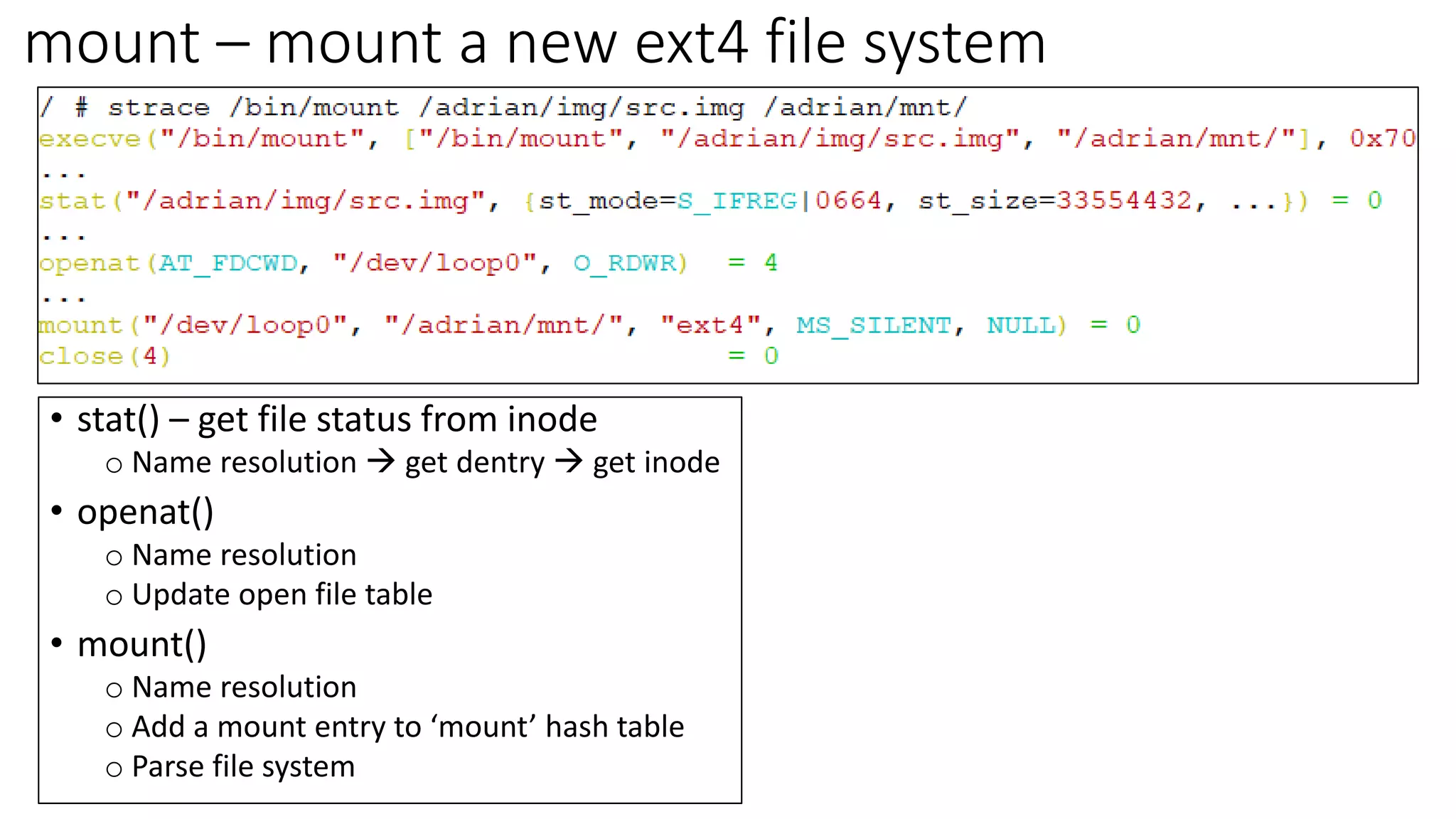 mount – mount a new ext4 file system
• stat() – get file status from inode
o Name resolution → get dentry → get inode
• openat()
o Name resolution
o Update open file table
• mount()
o Name resolution
o Add a mount entry to ‘mount’ hash table
o Parse file system
 