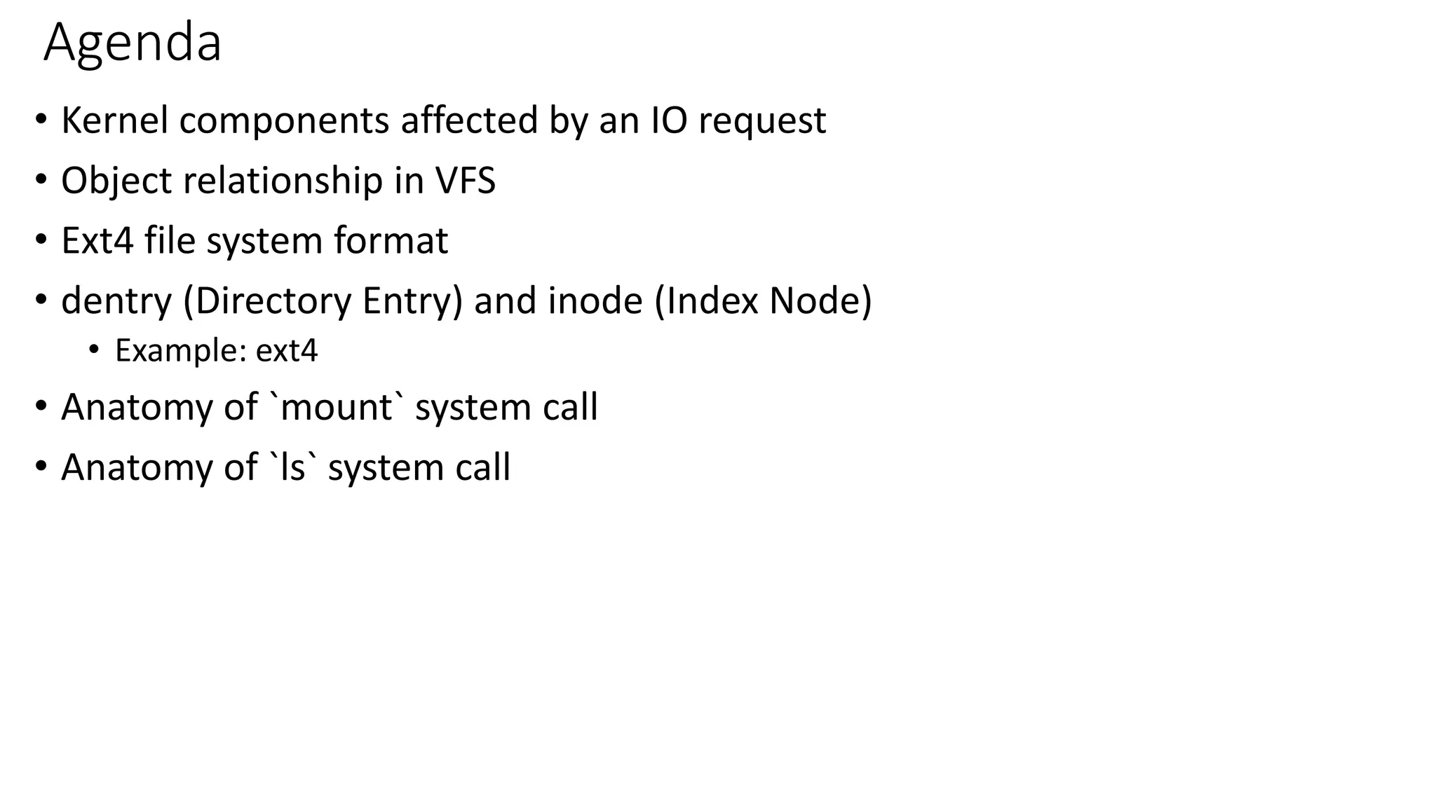 Agenda
• Kernel components affected by an IO request
• Object relationship in VFS
• Ext4 file system format
• dentry (Directory Entry) and inode (Index Node)
• Example: ext4
• Anatomy of `mount` system call
• Anatomy of `ls` system call
 