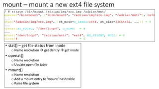 mount – mount a new ext4 file system
• stat() – get file status from inode
o Name resolution → get dentry → get inode
• openat()
o Name resolution
o Update open file table
• mount()
o Name resolution
o Add a mount entry to ‘mount’ hash table
o Parse file system
 