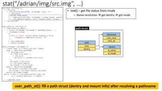 stat("/adrian/img/src.img“, …)
user_path_at(): fill a path struct (dentry and mount info) after resolving a pathname
vfsmount
mnt_root
mnt_sb
dentry
d_name
path
mnt
dentry
d_inode
path struct
• stat() – get file status from inode
o Name resolution → get dentry → get inode
 