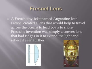 Fresnel LensA French physicist named Augustine Jean Fresnel created a lens that would help to travel across the oceans to lead boats to shore. Fresnel’s invention was simply a convex lens that had ridges in it to extend the light and reflect it even further. 