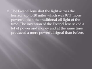 The Fresnel lens shot the light across the horizon up to 20 miles which was 97% more powerful than the traditional oil light of the time. The invention of the Fresnel lens saved a lot of power and money and at the same time produced a more powerful signal than before.