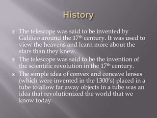 HistoryThe telescope was said to be invented by Galilieo around the 17th century. It was used to view the heavens and learn more about the stars than they knew. The telescope was said to be the invention of the scientific revolution in the 17th century.The simple idea of convex and concave lenses (which were invented in the 1300’s) placed in a tube to allow far away objects in a tube was an idea that revolutionized the world that we know today.