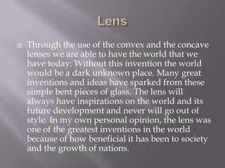 LensThrough the use of the convex and the concave lenses we are able to have the world that we have today. Without this invention the world would be a dark unknown place. Many great inventions and ideas have sparked from these simple bent pieces of glass. The lens will always have inspirations on the world and its future development and never will go out of style. In my own personal opinion, the lens was one of the greatest inventions in the world because of how beneficial it has been to society and the growth of nations.
