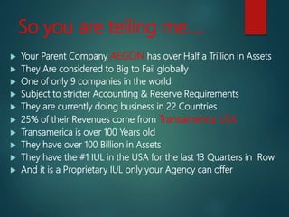 So you are telling me….
 Your Parent Company AEGON has over Half a Trillion in Assets
 They Are considered to Big to Fail globally
 One of only 9 companies in the world
 Subject to stricter Accounting & Reserve Requirements
 They are currently doing business in 22 Countries
 25% of their Revenues come from Transamerica USA
 Transamerica is over 100 Years old
 They have over 100 Billion in Assets
 They have the #1 IUL in the USA for the last 13 Quarters in Row
 And it is a Proprietary IUL only your Agency can offer
 