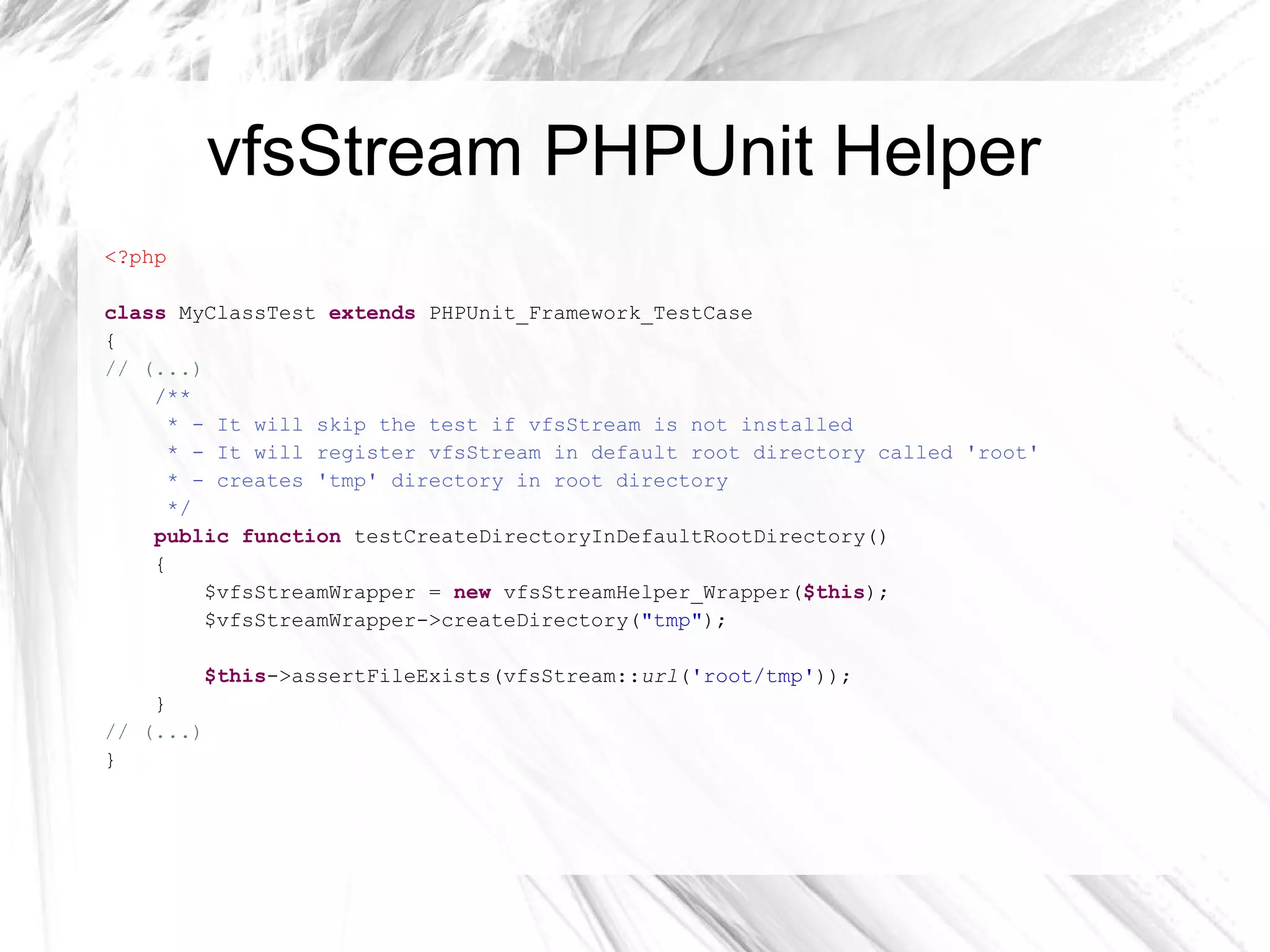 vfsStream – working with dirs <?php class  ConfigTest  extends  PHPUnit_Framework_TestCase { /** * @covers Config::createCacheDir */ public function  testDontCreateCacheDirIfItExists() { $this ->setVfsStream(); vfsStream:: newFile ( 'config.ini' )->at(vfsStreamWrapper:: getRoot ()); vfsStream:: newDirectory ( 'cache' )->at(vfsStreamWrapper:: getRoot ()); $this ->assertFileExists(vfsStream:: url ( 'root/cache' )); $config =  new  Config(vfsStream:: url ( 'root/config.ini' )); $result = $config->createCacheDir(vfsStream:: url ( 'root/cache' )); $this ->assertFalse($result); } // (...) } 