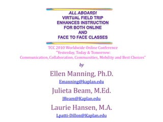 by Ellen Manning, Ph.D. Emanning@kaplan.edu Julieta Beam, M.Ed. JBeam@Kaplan.edu Laurie Hansen, M.A. Lpatti-Dillon@Kaplan.edu All Aboard! Virtual Field Trip Enhances instruction For both online  and  face to face classes  TCC 2010 Worldwide Online Conference  "Yesterday, Today & Tomorrow:  Communication, Collaboration, Communities, Mobility and Best Choices” 