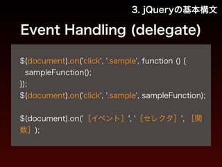 3. jQueryの基本構文 
Event Handling (delegate) 
! 
$(document).on('click', '.sample', function () { 
sampleFunction(); 
}); 
$(document).on('click', '.sample', sampleFunction); 
! 
$(document).on('［イベント］', '［セレクタ］', ［関 
数］); 
 
