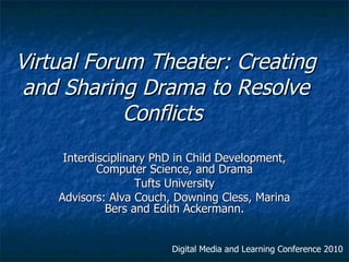 Virtual Forum Theater: Creating
 and Sharing Drama to Resolve
            Conflicts
            Interdisciplinary PhD in Child
    Development, Computer Science, and Drama
                   Tufts University
           By Alice Cristina Mello Cavallo
    Advisors: Alva Couch, Downing Cless, Marina
             Bers and Edith Ackermann.

                        Digital Media and Learning Conference 2010
 