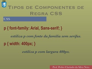 CSS
Prof. Pedro Clarindo da Silva Neto
p { font-family: Arial, Sans-serif; }
estiliza p com fonte da família sem serifas.
p { width: 400px; }
estiliza p com largura 400px.
Tipos de Componentes de
Regra CSS
 