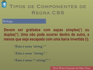 Strings
Prof. Pedro Clarindo da Silva Neto
Devem ser grafados com aspas simples(‘) ou
duplas(“). Uma não pode ocorrer dentro de outra, a
menos que seja escapada com uma barra invertida ().
“Esta é uma ‘string’.”
‘ Esta é uma “string”.’
“Esta é uma ” string”.”
Tipos de Componentes de
Regra CSS
 