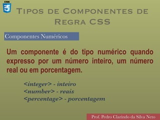 Componentes Numéricos
Prof. Pedro Clarindo da Silva Neto
Um componente é do tipo numérico quando
expresso por um número inteiro, um número
real ou em porcentagem.
<integer> - inteiro 
<number> - reais 
<percentage> - porcentagem
Tipos de Componentes de
Regra CSS
 