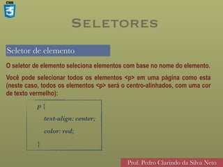 Seletor de elemento
Prof. Pedro Clarindo da Silva Neto
O seletor de elemento seleciona elementos com base no nome do elemento.
Você pode selecionar todos os elementos <p> em uma página como esta
(neste caso, todos os elementos <p> será o centro-alinhados, com uma cor
de texto vermelho):
p {
text-align: center;
color: red;
}
Seletores
 