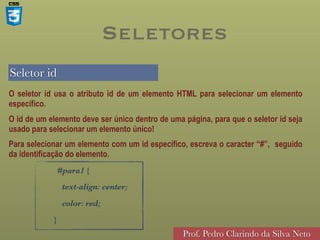 Seletor id
Prof. Pedro Clarindo da Silva Neto
O seletor id usa o atributo id de um elemento HTML para selecionar um elemento
específico.
O id de um elemento deve ser único dentro de uma página, para que o seletor id seja
usado para selecionar um elemento único!
Para selecionar um elemento com um id específico, escreva o caracter “#”, seguido
da identificação do elemento.
#para1 {
text-align: center;
color: red;
}
Seletores
 