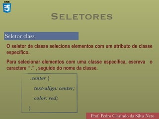 Seletor class
Prof. Pedro Clarindo da Silva Neto
O seletor de classe seleciona elementos com um atributo de classe
específico.
Para selecionar elementos com uma classe específica, escreva o
caractere “ .” , seguido do nome da classe.
.center {
text-align: center;
color: red;
}
Seletores
 