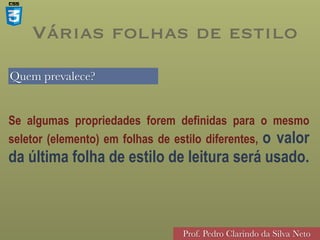 Quem prevalece?
Prof. Pedro Clarindo da Silva Neto
Se algumas propriedades forem definidas para o mesmo
seletor (elemento) em folhas de estilo diferentes, o valor
da última folha de estilo de leitura será usado.
Várias folhas de estilo
 