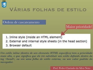 Ordem de cascateamento
Prof. Pedro Clarindo da Silva Neto
Várias folhas de estilo
Maior prioridade!
Um estilo inline (dentro de um elemento HTML específico) tem a prioridade
mais alta, o que significa que ele irá substituir um estilo definido dentro da
tag <head>, ou em uma folha de estilo externa, ou um valor padrão do
navegador.
 