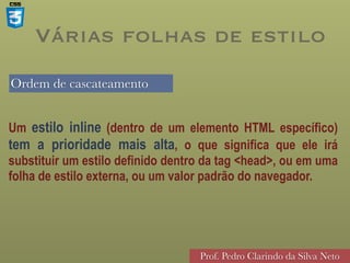Ordem de cascateamento
Prof. Pedro Clarindo da Silva Neto
Várias folhas de estilo
Um estilo inline (dentro de um elemento HTML específico)
tem a prioridade mais alta, o que significa que ele irá
substituir um estilo definido dentro da tag <head>, ou em uma
folha de estilo externa, ou um valor padrão do navegador.
 