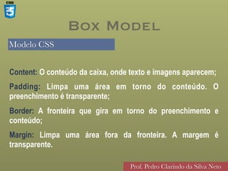 Modelo CSS
Prof. Pedro Clarindo da Silva Neto
Content: O conteúdo da caixa, onde texto e imagens aparecem;
Padding: Limpa uma área em torno do conteúdo. O
preenchimento é transparente;
Border: A fronteira que gira em torno do preenchimento e
conteúdo;
Margin: Limpa uma área fora da fronteira. A margem é
transparente.
Box Model
 