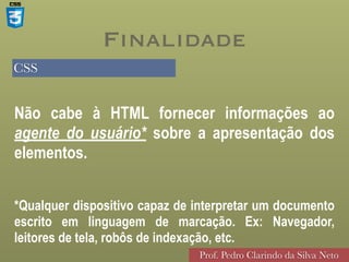 CSS
Prof. Pedro Clarindo da Silva Neto
Não cabe à HTML fornecer informações ao
agente do usuário* sobre a apresentação dos
elementos.
Finalidade
*Qualquer dispositivo capaz de interpretar um documento
escrito em linguagem de marcação. Ex: Navegador,
leitores de tela, robôs de indexação, etc.
 