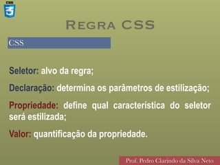 CSS
Prof. Pedro Clarindo da Silva Neto
Seletor: alvo da regra;
Declaração: determina os parâmetros de estilização;
Propriedade: define qual característica do seletor
será estilizada;
Valor: quantificação da propriedade.
Regra CSS
 