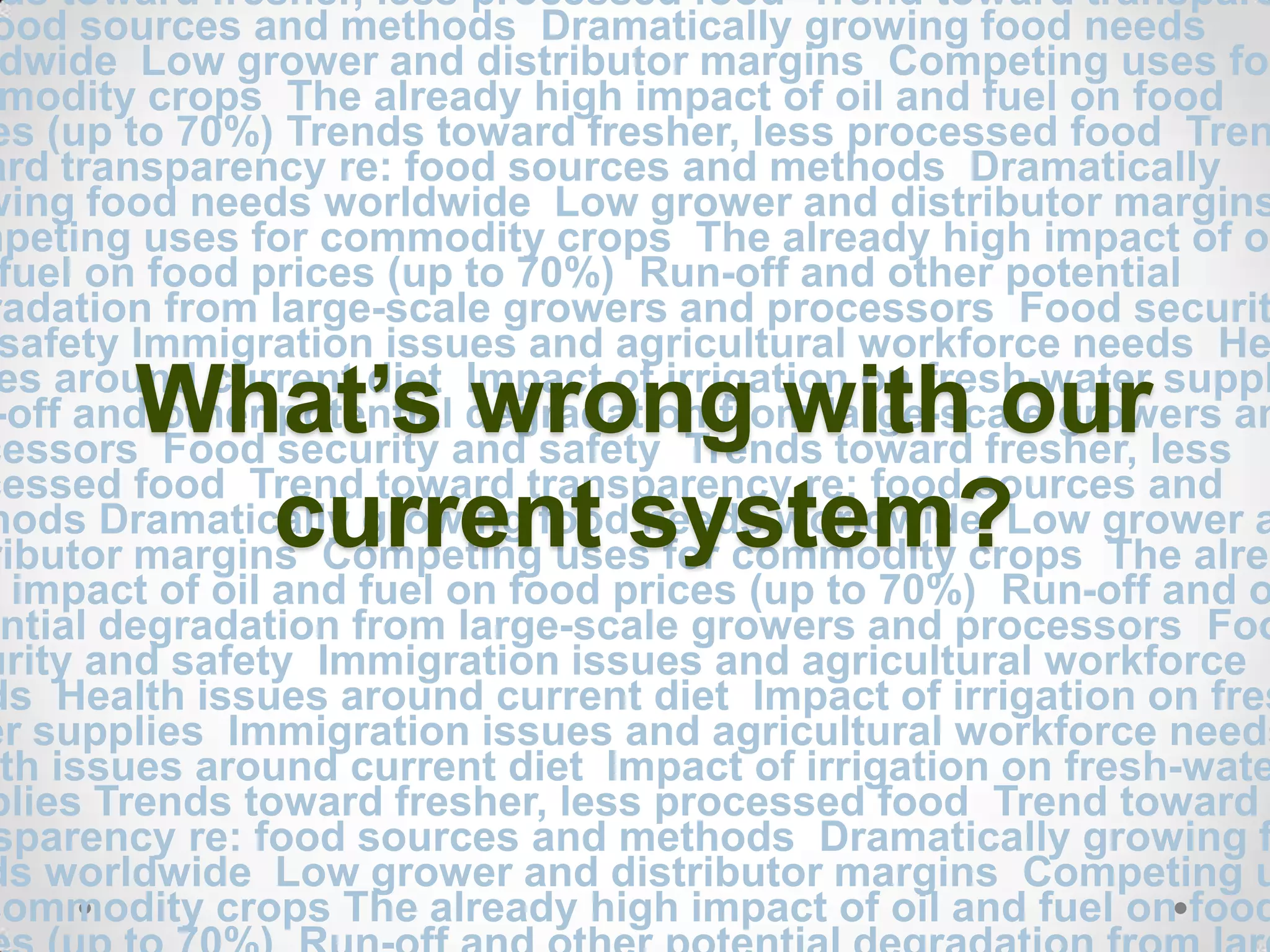 Trends toward fresher, less processed food Trend toward transparency re: food sources and methods  Dramatically growing food needs worldwide  Low grower and distributor margins  Competing uses for commodity crops  The already high impact of oil and fuel on food prices (up to 70%) Trends toward fresher, less processed food  Trend toward transparency re: food sources and methods  Dramatically growing food needs worldwide  Low grower and distributor margins  Competing uses for commodity crops  The already high impact of oil and fuel on food prices (up to 70%)  Run-off and other potential degradation from large-scale growers and processors  Food security and safety Immigration issues and agricultural workforce needs  Health issues around current diet  Impact of irrigation on fresh-water supplies  Run-off and other potential degradation from large-scale growers and processors  Food security and safety  Trends toward fresher, less processed food  Trend toward transparency re: food sources and methods Dramatically growing food needs worldwide  Low grower and distributor margins  Competing uses for commodity crops  The already high impact of oil and fuel on food prices (up to 70%)  Run-off and other potential degradation from large-scale growers and processors  Food security and safety  Immigration issues and agricultural workforce needs  Health issues around current diet  Impact of irrigation on fresh-water supplies  Immigration issues and agricultural workforce needs  Health issues around current diet Impact of irrigation on fresh-water supplies Trends toward fresher, less processed food  Trend toward transparency re: food sources and methods  Dramatically growing food needs worldwide  Low grower and distributor margins  Competing uses for commodity crops The already high impact of oil and fuel on food prices (up to 70%)  Run-off and other potential degradation from large-scale growers and processors  Food security and safetyImmigration issues and agricultural workforce needsHealth issues around current diet  Impact of irrigation on fresh-water suppliesWhat’s wrong with our current system?