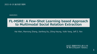 AAAI2021
FL-MSRE: A Few-Shot Learning based Approach
to Multimodal Social Relation Extraction
2021-8-19 論⽂紹介資料
JAIST 情報科学系 修⼠1年
林 貴⽃(Hayashi Takato)
1
Hai Wan, Manrong Zhang, Jianfeng Du, Ziling Haung, Yufei Yang, Jeff Z. Pan
 