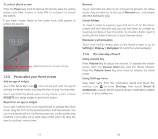 17 18
To unlock phone screen
Press the Power key once to light up the screen, draw the unlock
pattern you have created or enter PIN or password to unlock
the screen.
If you have chosen Swipe as the screen lock, slide upward to
unlock the screen.
Swipe from the icon to open the app
1.3.5	 Personalise your Home screen
Add an app or widget
Touch the Application tab , then touch and hold the app to
activate the Move mode, and drag the item to any Home screen.
Touch and hold the blank space on any Home screen, choose
WIDGETS and drage widget to the Home screen.
Reposition an app or widget
Touch and hold the item to be repositioned to activate the Move
mode, drag the item to the desired position and then release. You
can move items both on the Home screen and the Favourites tray.
Hold the icon on the left or right edge of the screen to drag the
item to another Home screen.
Remove
Touch and hold the item to be removed to activate the Move
mode, drag the item up to the top of Remove icon, and release
after the item turns grey.
Create folders
To make it easier to organise apps and shortcuts on the Home
screen and the Favourite tray, you can add them to a folder by
stacking one item on top of another. To rename a folder, open it
and touch the folder’s title bar to input the new name.
Wallpaper customisation
Touch and hold an empty area on the Home screen or go to
Settings  Display  Wallpaper to customise your wallpaper.
1.3.6	 Volume adjustment
Using volume key
Press Volume key to adjust the volume. To activate the vibrate
mode, press the Volume down key until the phone vibrates.
Press the Volume down key once more to activate the silent
mode.
Using Settings menu
Drag down twice from the notification panel and touch the
settings icon to enter Settings, then touch Sound 
notification, you can set the volume of calls, notification, system
and etc. to your preference.
 