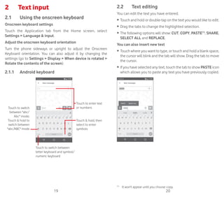 19 20
2	 Text input
2.1	 Using the onscreen keyboard
Onscreen keyboard settings
Touch the Application tab from the Home screen, select
Settings  Language  input.
Adjust the onscreen keyboard orientation
Turn the phone sideways or upright to adjust the Onscreen
Keyboard orientation. You can also adjust it by changing the
settings (go to Settings  Display  When device is rotated 
Rotate the contents of the screen).
2.1.1	 Android keyboard
Touch to switch between
letter keyboard and symbol/
numeric keyboard
Touch  hold, then
select to enter
symbols
Touch to enter text
or numbersTouch to switch
between abc/
Abc mode;
Touch  hold to
switch between
abc/ABC mode
2.2	 Text editing
You can edit the text you have entered.
•	 Touch and hold or double-tap on the text you would like to edit.
•	 Drag the tabs to change the highlighted selection.
•	 The following options will show: CUT, COPY, PASTE(1)
, SHARE,
SELECT ALL and REPLACE.
You can also insert new text
•	 Touch where you want to type, or touch and hold a blank space,
the cursor will blink and the tab will show. Drag the tab to move
the cursor.
•	 If you have selected any text, touch the tab to show PASTE icon
which allows you to paste any text you have previously copied.
(1)
	 It won't appear until you choose copy.
 